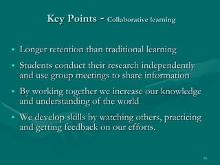 Key Points  -  Collaborative learning Longer retention than traditional learning Students conduct their research independently and use group meetings to share information By working together we increase our knowledge and understanding of the world We develop skills by watching others, practicing and getting feedback on our efforts. 