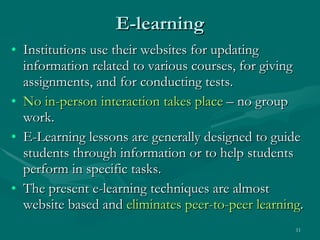 E-learning Institutions use their websites for updating information related to various courses, for giving assignments, and for conducting tests.  No in-person interaction takes place  – no group work. E-Learning lessons are generally designed to guide students through information or to help students perform in specific tasks.  The present e-learning techniques are almost website based and  eliminates peer-to-peer learning .  
