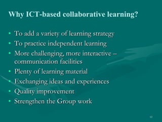 To add a variety of learning strategy To practice independent learning More challenging, more interactive – communication facilities Plenty of learning material  Exchanging ideas and experiences Quality improvement Strengthen the Group work Why ICT-based collaborative learning?   