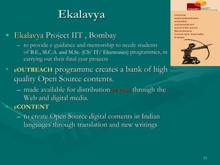 Ekalavya Ekalavya  Project IIT , Bombay to provide e-guidance and mentorship to needy students of  B.E., M.C.A. and M.Sc. (CS/ IT/ Electronics)  programmes, in carrying out their final year projects eOUTREACH  programme creates a bank of high quality Open Source contents.  made available for distribution  at cost  through the Web and digital media.  eCONTENT   to create Open Source digital contents in Indian languages through translation and new writings 