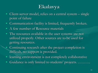 Ekalavya Client-server model, relies on a central system – single point of failure Communication facility is limited, frequently broken. A few number of Resource materials The resources available in the user systems are not utilized properly. Other sources are to be used for getting resources. Continuing research after the project completion is difficult, no support is provided. learning environment is not completely collaborative Guidance is only limited to students’ projects. ……….  
