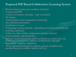 Proposed P2P Based Collaborative Learning System Browser based system, Java, windows and Linux Unstructured P2P  e-mail-cc to teachers, (chatting – copy to teachers) file sharing  Authentication, trust management, monitoring  data collection and analysis  classification of users  Exchanging learning materials / uploading and downloading materials  searching, replication  Online test, Quiz, Online assignments, problem selection  project guidance and monitoring…. Separate systems for hosting reports, publications, course notes etc, classification of resources, ranking of publications, copyright Registration – captcha, verification All the operations through an exclusive software installed in the participating peers (students, faculty, staff etc.) 