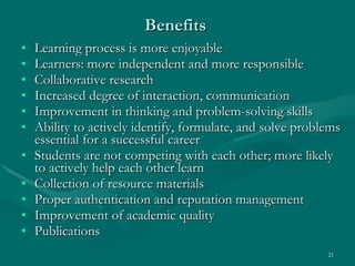 Benefits Learning process is more enjoyable  Learners: more independent and more responsible  Collaborative research  Increased degree of interaction, communication  Improvement in thinking and problem-solving skills  Ability to actively identify, formulate, and solve problems essential for a successful career  Students are not competing with each other; more likely to actively help each other learn  Collection of resource materials Proper authentication and reputation management Improvement of academic quality Publications 
