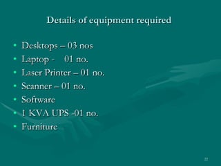 Details of equipment required   Desktops – 03 nos  Laptop -  01 no. Laser Printer – 01 no. Scanner – 01 no. Software 1 KVA UPS -01 no. Furniture  