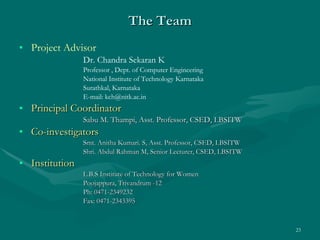 The Team Project Advisor Dr. Chandra Sekaran K Professor , Dept. of Computer Engineering National Institute of Technology Karnataka Surathkal, Karnataka E-mail: kch@nitk.ac.in Principal Coordinator   Sabu M. Thampi, Asst. Professor, CSED, LBSITW Co-investigators   Smt. Anitha Kumari. S, Asst. Professor, CSED, LBSITW Shri. Abdul Rahman M, Senior Lecturer, CSED, LBSITW Institution   L.B.S Institute of Technology for Women Poojappura, Trivandrum -12 Ph: 0471-2349232 Fax: 0471-2343395  