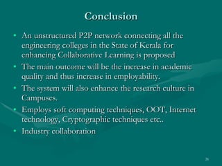 Conclusion An unstructured P2P network connecting all the engineering colleges in the State of Kerala for enhancing Collaborative Learning is proposed The main outcome will be the increase in academic quality and thus increase in employability.  The system will also enhance the research culture in Campuses.  Employs soft computing techniques, OOT, Internet technology, Cryptographic techniques etc.. Industry collaboration 