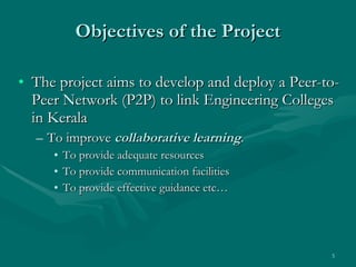 Objectives of the Project The project aims to develop and deploy a Peer-to-Peer Network (P2P) to link Engineering Colleges in Kerala  To improve  collaborative learning .  To provide adequate resources To provide communication facilities  To provide effective guidance etc… 