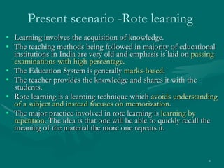 Present scenario -Rote learning   Learning involves the acquisition of knowledge. The teaching methods being followed in majority of educational institutions in India are very old and emphasis is laid on  passing examinations with high percentage.  The Education System is generally  marks-based .  The teacher provides the knowledge and shares it with the students.  Rote learning is a learning technique which  avoids understanding of a subject and instead focuses on memorization .  The major practice involved in rote learning is  learning by repetition . The idea is that one will be able to quickly recall the meaning of the material the more one repeats it. 