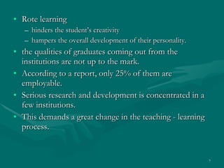 Rote learning  hinders the student’s creativity  hampers the overall development of their personality.  the qualities of graduates coming out from the institutions are not up to the mark.  According to a report, only 25% of them are employable.  Serious research and development is concentrated in a few institutions.  This demands a great change in the teaching - learning process.  
