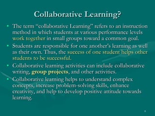 Collaborative Learning? The term “collaborative Learning” refers to an instruction method in which students at various performance levels  work together  in small groups toward a common goal.  Students are responsible for one another’s learning as well as their own. Thus, the  success of one student helps other students to be successful.   Collaborative learning activities can include collaborative writing,  group projects , and other activities.  Collaborative learning helps to understand complex concepts, increase problem-solving skills, enhance creativity, and help to develop positive attitude towards learning. 