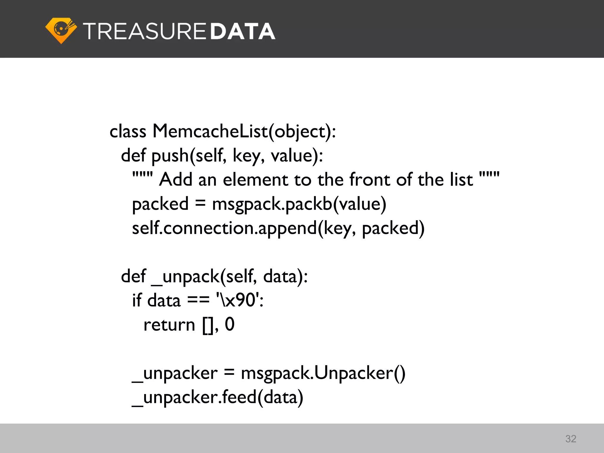 class MemcacheList(object):
  def push(self, key, value):
   """ Add an element to the front of the list """
   packed = msgpack.packb(value)
   self.connection.append(key, packed)

 def _unpack(self, data):
  if data == 'x90':
    return [], 0

  _unpacker = msgpack.Unpacker()
  _unpacker.feed(data)
                                                     32
 
