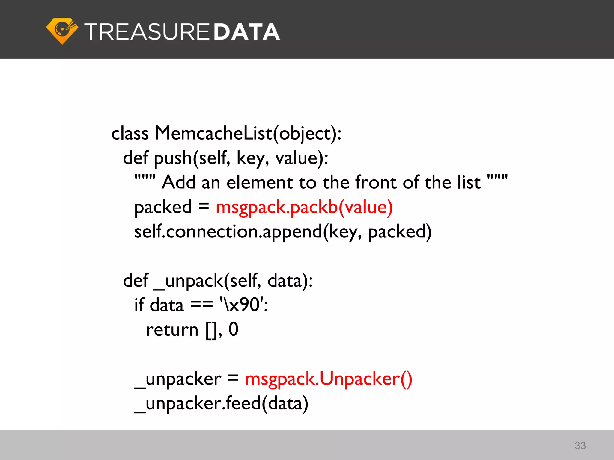 class MemcacheList(object):
  def push(self, key, value):
   """ Add an element to the front of the list """
   packed = msgpack.packb(value)
   self.connection.append(key, packed)

 def _unpack(self, data):
  if data == 'x90':
    return [], 0

  _unpacker = msgpack.Unpacker()
  _unpacker.feed(data)
                                                     33
 