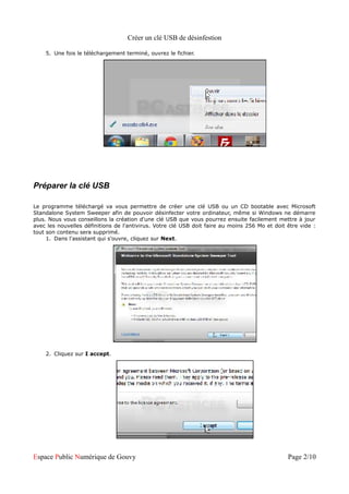 Créer un clé USB de désinfestion

    5. Une fois le téléchargement terminé, ouvrez le fichier.




Préparer la clé USB

Le programme téléchargé va vous permettre de créer une clé USB ou un CD bootable avec Microsoft
Standalone System Sweeper afin de pouvoir désinfecter votre ordinateur, même si Windows ne démarre
plus. Nous vous conseillons la création d'une clé USB que vous pourrez ensuite facilement mettre à jour
avec les nouvelles définitions de l'antivirus. Votre clé USB doit faire au moins 256 Mo et doit être vide :
tout son contenu sera supprimé.
     1. Dans l'assistant qui s'ouvre, cliquez sur Next.




    2. Cliquez sur I accept.




Espace Public Numérique de Gouvy                                                                Page 2/10
 