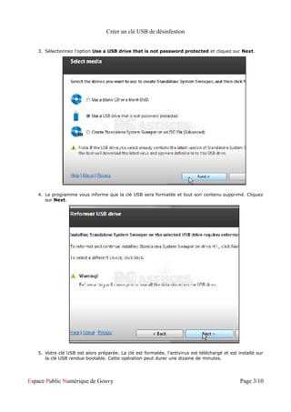 Créer un clé USB de désinfestion


   3. Sélectionnez l'option Use a USB drive that is not password protected et cliquez sur Next.




   4. Le programme vous informe que la clé USB sera formatée et tout son contenu supprimé. Cliquez
      sur Next.




   5. Votre clé USB est alors préparée. La clé est formatée, l'antivirus est téléchargé et est installé sur
      la clé USB rendue bootable. Cette opération peut durer une dizaine de minutes.




Espace Public Numérique de Gouvy                                                                Page 3/10
 