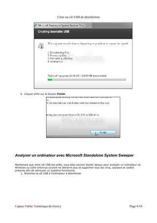 Créer un clé USB de désinfestion




    6. Cliquez enfin sur le bouton Finish.




Analyser un ordinateur avec Microsoft Standalone System Sweeper

Maintenant que votre clé USB est prête, vous allez pouvoir booter dessus pour analyser un ordinateur où
Windows ou votre antivirus courant ne démarre plus et supprimer tous les virus, spyware et rootkit
présents afin de retrouver un système fonctionnel.
    1. Branchez la clé USB à l'ordinateur à désinfecter.




Espace Public Numérique de Gouvy                                                             Page 4/10
 