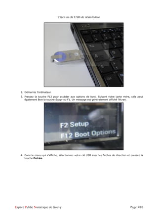 Créer un clé USB de désinfestion




   2. Démarrez l'ordinateur.
   3. Pressez la touche F12 pour accéder aux options de boot. Suivant votre carte mère, cela peut
      également être la touche Suppr ou F1. Un message est généralement affiché l'écran.




   4. Dans le menu qui s'affiche, sélectionnez votre clé USB avec les flèches de direction et pressez la
      touche Entrée.




Espace Public Numérique de Gouvy                                                             Page 5/10
 