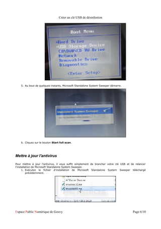 Créer un clé USB de désinfestion




    5. Au bout de quelques instants, Microsoft Standalone System Sweeper démarre.




    6. Cliquez sur le bouton Start full scan.




Mettre à jour l'antivirus

Pour mettre à jour l'antivirus, il vous suffit simplement de brancher votre clé USB et de relancer
l'installation de Microsoft Standalone System Sweeper.
      1. Exécutez le fichier d'installation de Microsoft Standalone System Sweeper téléchargé
          précédemment.




Espace Public Numérique de Gouvy                                                        Page 6/10
 