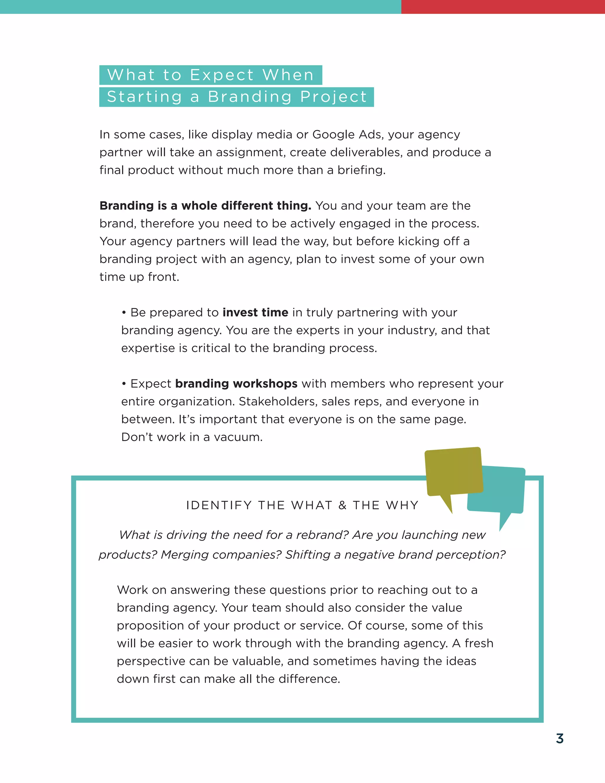 Work on answering these questions prior to reaching out to a
branding agency. Your team should also consider the value
proposition of your product or service. Of course, some of this
will be easier to work through with the branding agency. A fresh
perspective can be valuable, and sometimes having the ideas
down first can make all the difference.
In some cases, like display media or Google Ads, your agency
partner will take an assignment, create deliverables, and produce a
final product without much more than a briefing.
Branding is a whole different thing. You and your team are the
brand, therefore you need to be actively engaged in the process.
Your agency partners will lead the way, but before kicking off a
branding project with an agency, plan to invest some of your own
time up front.
• Be prepared to invest time in truly partnering with your
branding agency. You are the experts in your industry, and that
expertise is critical to the branding process.
• Expect branding workshops with members who represent your
entire organization. Stakeholders, sales reps, and everyone in
between. It’s important that everyone is on the same page.
Don’t work in a vacuum.
IDENTIFY THE WHAT & THE WHY
What is driving the need for a rebrand? Are you launching new
products? Merging companies? Shifting a negative brand perception?
3
 