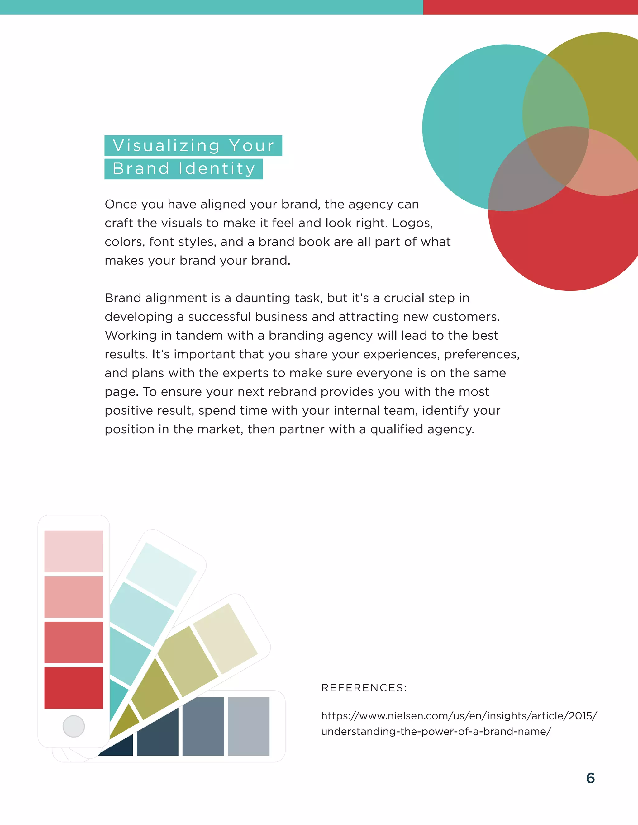 Once you have aligned your brand, the agency can
craft the visuals to make it feel and look right. Logos,
colors, font styles, and a brand book are all part of what
makes your brand your brand.
Brand alignment is a daunting task, but it’s a crucial step in
developing a successful business and attracting new customers.
Working in tandem with a branding agency will lead to the best
results. It’s important that you share your experiences, preferences,
and plans with the experts to make sure everyone is on the same
page. To ensure your next rebrand provides you with the most
positive result, spend time with your internal team, identify your
position in the market, then partner with a qualified agency.
REFERENCES:
https://www.nielsen.com/us/en/insights/article/2015/
understanding-the-power-of-a-brand-name/
6
 