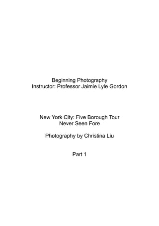 Beginning Photography
Instructor: Professor Jaimie Lyle Gordon




   New York City: Five Borough Tour
          Never Seen Fore

     Photography by Christina Liu


                 Part 1
 