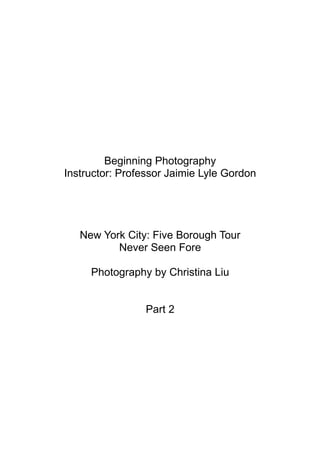Beginning Photography
Instructor: Professor Jaimie Lyle Gordon




   New York City: Five Borough Tour
          Never Seen Fore

     Photography by Christina Liu


                 Part 2
 