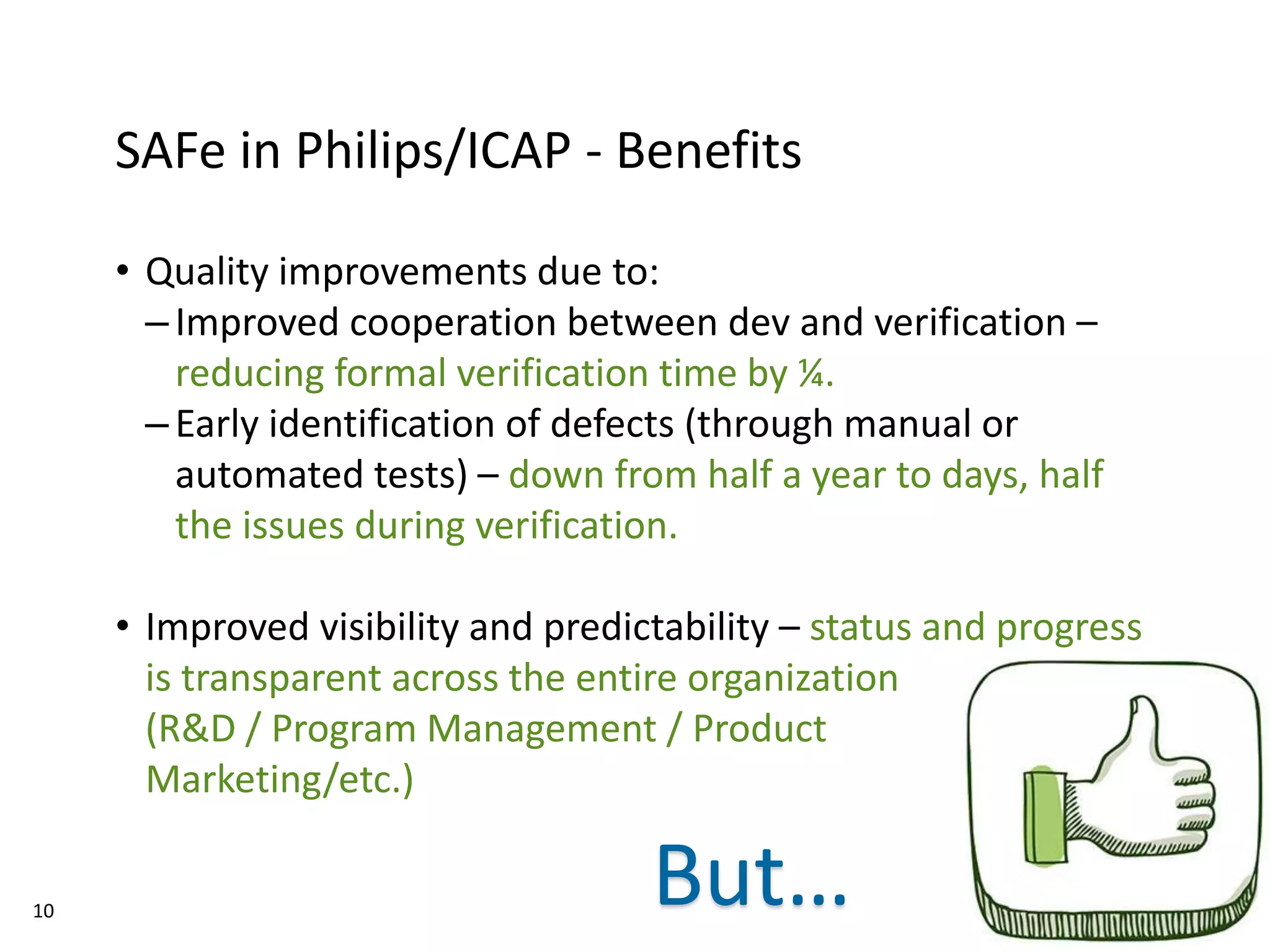 10
SAFe in Philips/ICAP - Benefits
• Quality improvements due to:
–Improved cooperation between dev and verification –
reducing formal verification time by ¼.
–Early identification of defects (through manual or
automated tests) – down from half a year to days, half
the issues during verification.
• Improved visibility and predictability – status and progress
is transparent across the entire organization
(R&D / Program Management / Product
Marketing/etc.)
But…
 