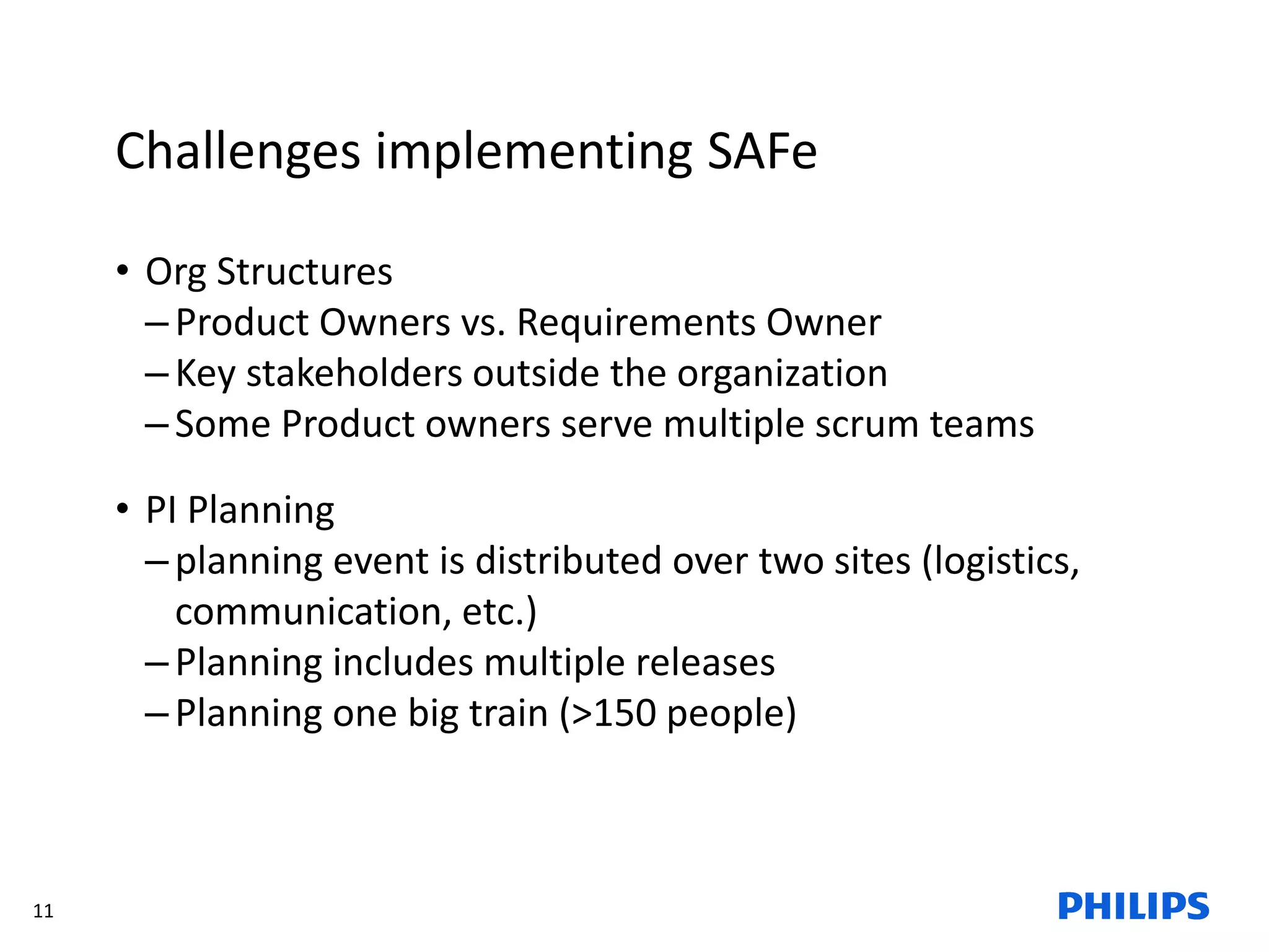 11
Challenges implementing SAFe
• Org Structures
–Product Owners vs. Requirements Owner
–Key stakeholders outside the organization
–Some Product owners serve multiple scrum teams
• PI Planning
–planning event is distributed over two sites (logistics,
communication, etc.)
–Planning includes multiple releases
–Planning one big train (>150 people)
 