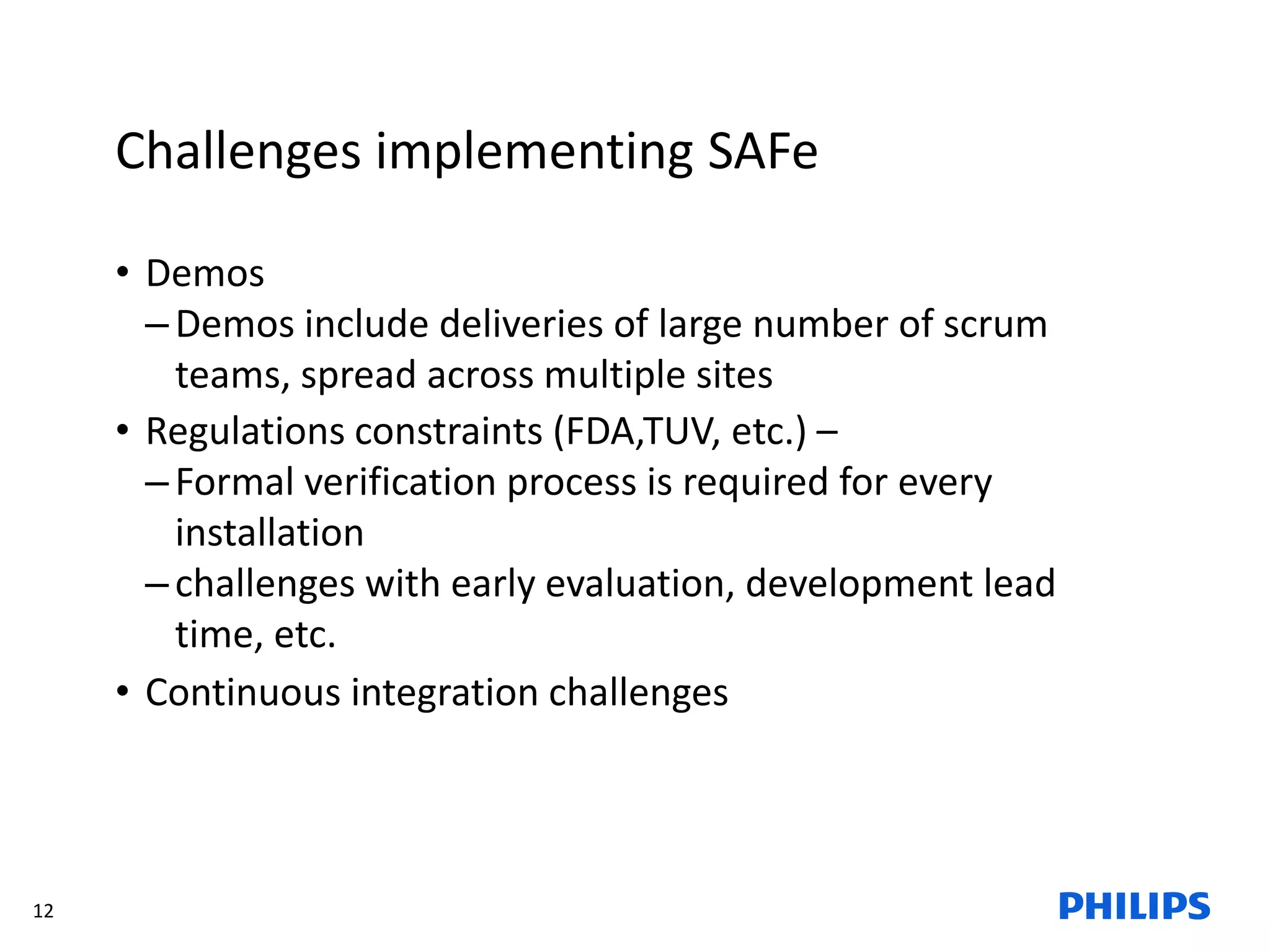 12
Challenges implementing SAFe
• Demos
–Demos include deliveries of large number of scrum
teams, spread across multiple sites
• Regulations constraints (FDA,TUV, etc.) –
–Formal verification process is required for every
installation
–challenges with early evaluation, development lead
time, etc.
• Continuous integration challenges
 