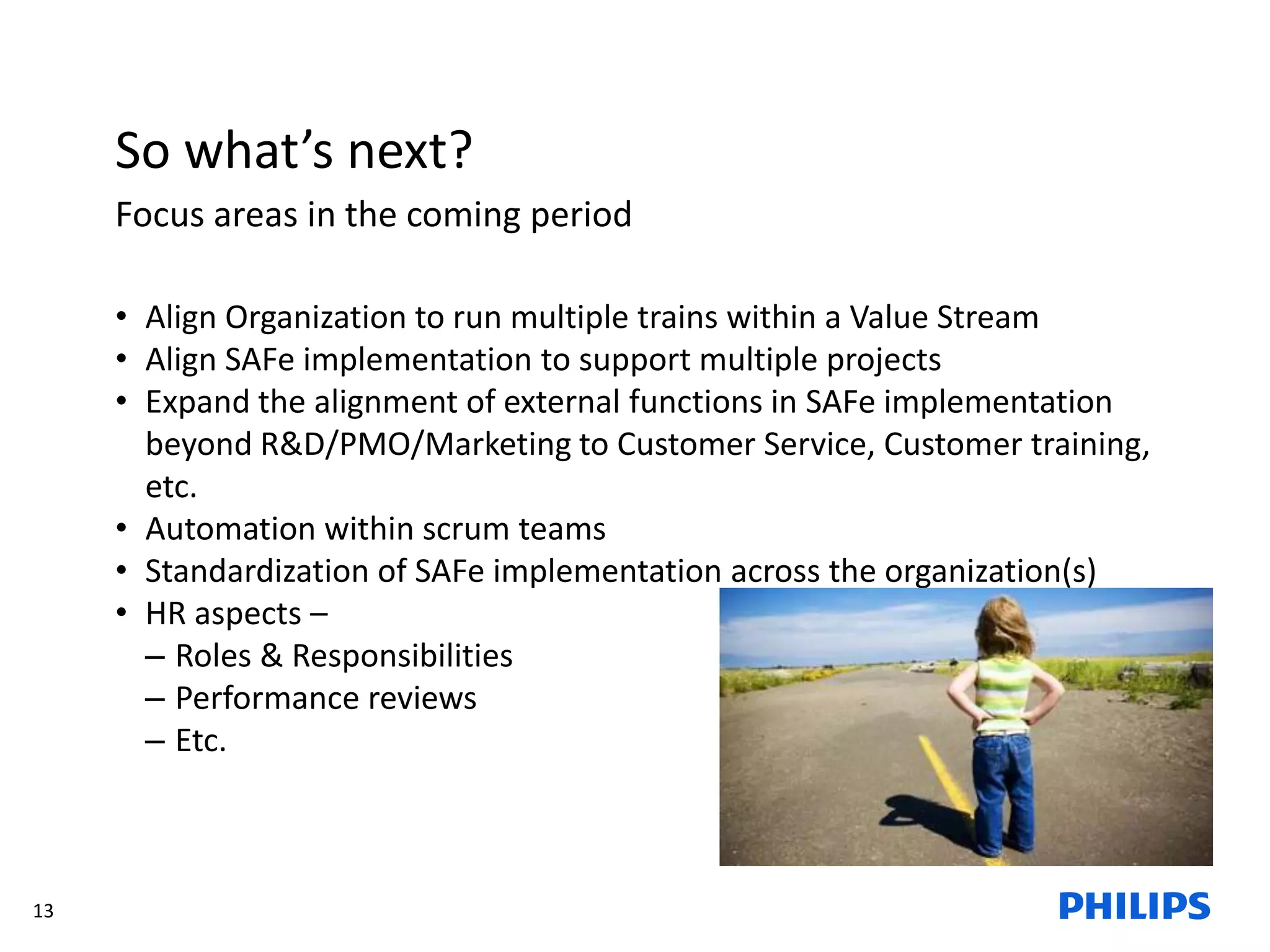13
So what’s next?
Focus areas in the coming period
• Align Organization to run multiple trains within a Value Stream
• Align SAFe implementation to support multiple projects
• Expand the alignment of external functions in SAFe implementation
beyond R&D/PMO/Marketing to Customer Service, Customer training,
etc.
• Automation within scrum teams
• Standardization of SAFe implementation across the organization(s)
• HR aspects –
– Roles & Responsibilities
– Performance reviews
– Etc.
 