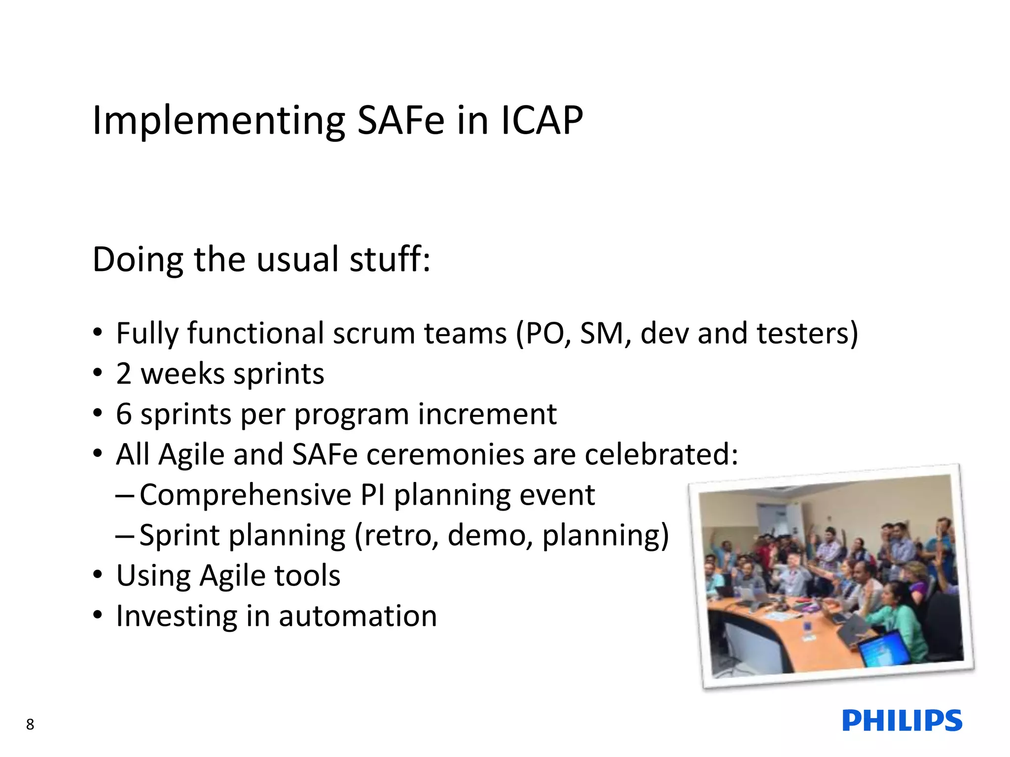 8
Implementing SAFe in ICAP
Doing the usual stuff:
• Fully functional scrum teams (PO, SM, dev and testers)
• 2 weeks sprints
• 6 sprints per program increment
• All Agile and SAFe ceremonies are celebrated:
–Comprehensive PI planning event
–Sprint planning (retro, demo, planning)
• Using Agile tools
• Investing in automation
 