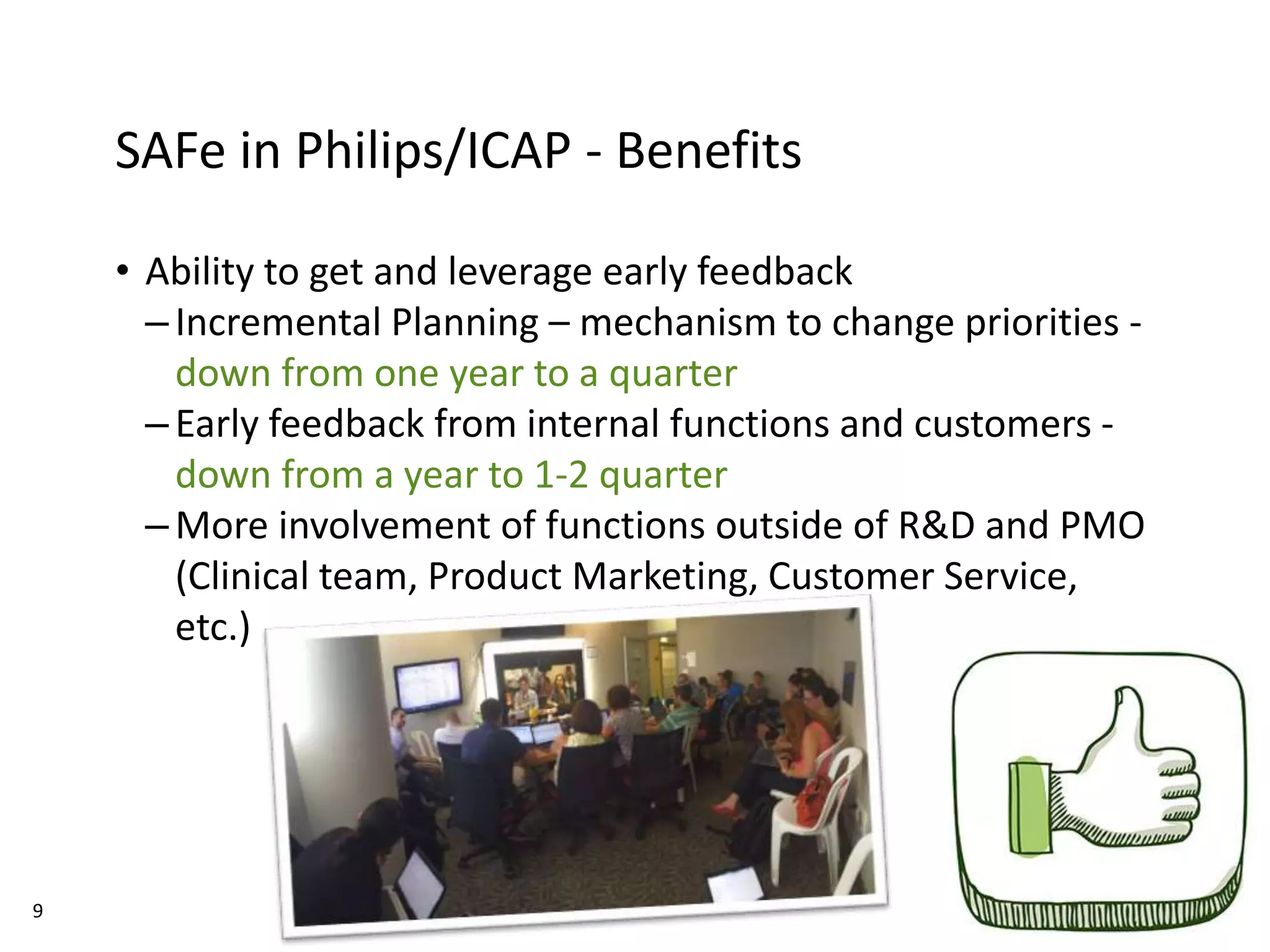 9
SAFe in Philips/ICAP - Benefits
• Ability to get and leverage early feedback
–Incremental Planning – mechanism to change priorities -
down from one year to a quarter
–Early feedback from internal functions and customers -
down from a year to 1-2 quarter
–More involvement of functions outside of R&D and PMO
(Clinical team, Product Marketing, Customer Service,
etc.)
 