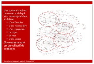 Une communauté est un réseau social qui s’est auto-organisé en se dotant: d’une frontière d’une raison d'être d’un engagement de règles de rites  d’une langue Une communauté est un collectif de confiance  Some Rights Reserved - Martin R. Dugage 2007 