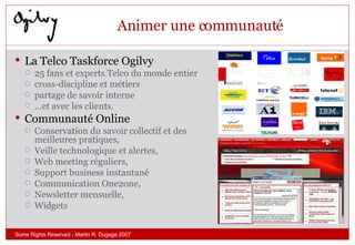 Animer une communauté La Telco Taskforce Ogilvy 25 fans et experts Telco du monde entier  cross-discipline et métiers  partage de savoir interne  … et avec les clients. Communauté Online Conservation du savoir collectif et des meilleures pratiques,  Veille technologique et alertes,  Web meeting réguliers,  Support business instantané Communication One2one,  Newsletter mensuelle, Widgets Some Rights Reserved - Martin R. Dugage 2007 