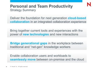 Personal and Team Productivity
     Strategy Summary

     Deliver the foundation for next generation cloud-based
     collaboration in an integrated collaboration experience

     Bring together current tools and experiences with the
     power of new technologies and new interactions

     Bridge generational gaps in the workplace between
     traditional and “net-gen” knowledge workers

     Enable collaboration users and workloads to
     seamlessly move between on-premise and the cloud

16   © Novell, Inc. All rights reserved.
 