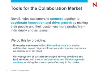 Tools for the Collaboration Market

    Novell helps customers to connect together to
                    ®



    accelerate innovation and drive growth by making
    their people and their customers more productive –
    individually and as teams.


    We do this by providing:
        Enterprise customers with collaboration tools that enable
        collaboration across dispersed locations and corporate boundaries
        on-premise or in the cloud

        Our ecosystem of partners (managed service providers and
        IaaS vendors) with a set of collaborative and file management
        services, enabling them to compete effectively in the market


9   © Novell, Inc. All rights reserved.
 