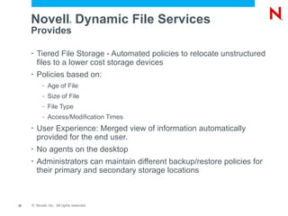 Novell ®  Dynamic File Services Provides Tiered File Storage - Automated policies to relocate unstructured files to a lower cost storage devices Policies based on: Age of File Size of File File Type Access/Modification Times User Experience: Merged view of information automatically provided for the end user. No agents on the desktop Administrators can maintain different backup/restore policies for their primary and secondary storage locations 