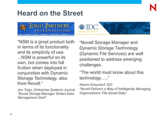 Heard on the Street “ NSM is a great product both in terms of its functionality and its simplicity of use. ...NSM is powerful on its own, but comes into full fruition when deployed in conjunction with Dynamic Storage Technology, also from Novell.” Jon Toigo, Enterprise Systems Journal “Novell Storage Manager Strikes Data Management Gold” “ Novell Storage Manager and Dynamic Storage Technology (Dynamic File Services) are well positioned to address emerging challenges. “ The world must know about this technology…..” Noemi Greyzdorf, IDC “Novell Delivers a Way of Intelligently Managing Organizations’ File-based Data” 