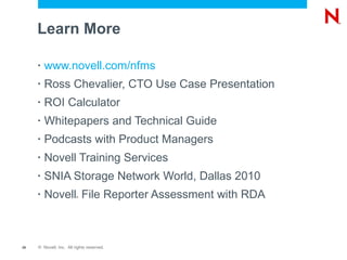 Learn More www.novell.com/nfms Ross Chevalier, CTO Use Case Presentation ROI Calculator Whitepapers  and  Technical Guide Podcasts with Product Managers Novell Training Services SNIA Storage Network World, Dallas 2010 Novell ®  File Reporter Assessment with RDA 