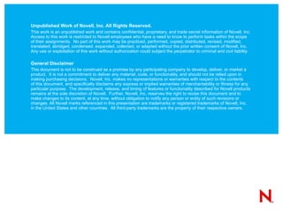 Unpublished Work of Novell, Inc. All Rights Reserved. This work is an unpublished work and contains confidential, proprietary, and trade secret information of Novell, Inc. Access to this work is restricted to Novell employees who have a need to know to perform tasks within the scope of their assignments.  No part of this work may be practiced, performed, copied, distributed, revised, modified, translated, abridged, condensed, expanded, collected, or adapted without the prior written consent of Novell, Inc.  Any use or exploitation of this work without authorization could subject the perpetrator to criminal and civil liability. General Disclaimer This document is not to be construed as a promise by any participating company to develop, deliver, or market a product.  It is not a commitment to deliver any material, code, or functionality, and should not be relied upon in making purchasing decisions.  Novell, Inc. makes no representations or warranties with respect to the contents  of this document, and specifically disclaims any express or implied warranties of merchantability or fitness for any particular purpose.  The development, release, and timing of features or functionality described for Novell products remains at the sole discretion of Novell.  Further, Novell, Inc. reserves the right to revise this document and to make changes to its content, at any time, without obligation to notify any person or entity of such revisions or changes. All Novell marks referenced in this presentation are trademarks or registered trademarks of Novell, Inc. in the United States and other countries.  All third-party trademarks are the property of their respective owners. 