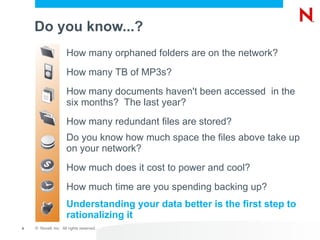 Do you know...? How many orphaned folders are on the network? How many TB of MP3s? How many documents haven't been accessed  in the six months?  The last year? How many redundant files are stored? Do you know how much space the files above take up on your network? How much does it cost to power and cool? How much time are you spending backing up? Understanding your data better is the first step to rationalizing it 