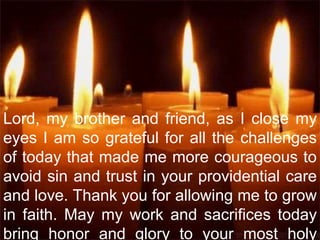 Lord, my brother and friend, as I close my
eyes I am so grateful for all the challenges
of today that made me more courageous to
avoid sin and trust in your providential care
and love. Thank you for allowing me to grow
in faith. May my work and sacrifices today
bring honor and glory to your most holy
 