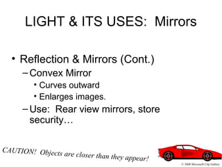 LIGHT & ITS USES: Mirrors
• Reflection & Mirrors (Cont.)
–Convex Mirror
• Curves outward
• Enlarges images.
–Use: Rear view mirrors, store
security…
CAUTION! Objects are closer than they appear!
© 2000 Microsoft Clip Gallery
 