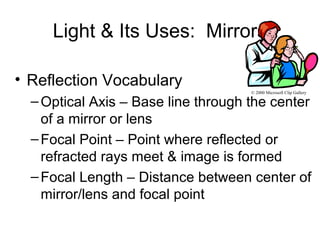 Light & Its Uses: Mirrors
• Reflection Vocabulary
–Optical Axis – Base line through the center
of a mirror or lens
–Focal Point – Point where reflected or
refracted rays meet & image is formed
–Focal Length – Distance between center of
mirror/lens and focal point
© 2000 Microsoft Clip Gallery
 