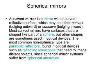 Spherical mirrors
• A curved mirror is a mirror with a curved
reflective surface, which may be either convex
(bulging outward) or concave (bulging inward).
Most curved mirrors have surfaces that are
shaped like part of a sphere, but other shapes
are sometimes used in optical devices. The
most common non-spherical type are
parabolic reflectors, found in optical devices
such as reflecting telescopes that need to image
distant objects, since spherical mirror systems
suffer from spherical aberration.
 