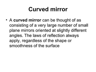 Curved mirror
• A curved mirror can be thought of as
consisting of a very large number of small
plane mirrors oriented at slightly different
angles. The laws of reflection always
apply, regardless of the shape or
smoothness of the surface
 
