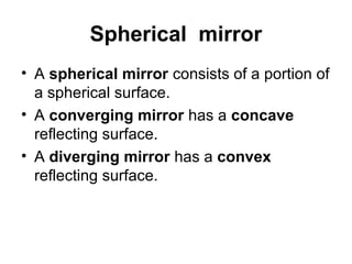 Spherical mirror
• A spherical mirror consists of a portion of
a spherical surface.
• A converging mirror has a concave
reflecting surface.
• A diverging mirror has a convex
reflecting surface.
 
