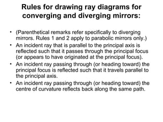 Rules for drawing ray diagrams for
converging and diverging mirrors:
• (Parenthetical remarks refer specifically to diverging
mirrors. Rules 1 and 2 apply to parabolic mirrors only.)
• An incident ray that is parallel to the principal axis is
reflected such that it passes through the principal focus
(or appears to have originated at the principal focus).
• An incident ray passing through (or heading toward) the
principal focus is reflected such that it travels parallel to
the principal axis.
• An incident ray passing through (or heading toward) the
centre of curvature reflects back along the same path.
 