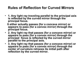 Rules of Reflection for Curved Mirrors
• 1. Any light ray traveling parallel to the principal axis
is reflected by the curved mirror through the
principal focus.
It either actually passes (for a concave mirror) or
appears to pass (for a convex mirror) through the
principal focus.
• 2. Any light ray that passes (for a concave mirror) or
appears to pass (for a convex mirror) through the
principal focus is reflected by the curved mirror
parallel to the principal axis.
• 3. Any light ray that passes (for a concave mirror) or
appears to pass (for a convex mirror) through the
center of curvature retraces its initial path after
reflection by the curved mirror.
 