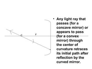 • Any light ray that
passes (for a
concave mirror) or
appears to pass
(for a convex
mirror) through
the center of
curvature retraces
its initial path after
reflection by the
curved mirror.
C F
 