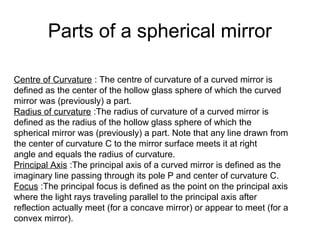 Centre of Curvature : The centre of curvature of a curved mirror is
defined as the center of the hollow glass sphere of which the curved
mirror was (previously) a part.
Radius of curvature :The radius of curvature of a curved mirror is
defined as the radius of the hollow glass sphere of which the
spherical mirror was (previously) a part. Note that any line drawn from
the center of curvature C to the mirror surface meets it at right
angle and equals the radius of curvature.
Principal Axis :The principal axis of a curved mirror is defined as the
imaginary line passing through its pole P and center of curvature C.
Focus :The principal focus is defined as the point on the principal axis
where the light rays traveling parallel to the principal axis after
reflection actually meet (for a concave mirror) or appear to meet (for a
convex mirror).
Parts of a spherical mirror
 